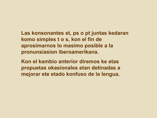 Las konsonantes st, ps o pt juntas kedaran komo simples t o s, kon el fin de aprosimarnos lo masimo posible a la pronunsiasion iberoamerikana.  Kon el kambio anterior diremos ke etas propuetas okasionales etan detinadas a mejorar ete etado konfuso de la lengua.  