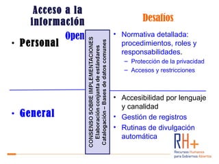 Acceso a la
    información                  Desafíos
            Open Data   • Normativa detallada:
• Personal                procedimientos, roles y
                          responsabilidades.
                           – Protección de la privacidad
                           – Accesos y restricciones



                        • Accesibilidad por lenguaje
                          y canalidad
• General               • Gestión de registros
                        • Rutinas de divulgación
                          automática
 