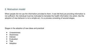 2. Motivation model
When people did not use the information provided to them, it was felt that just providing information is
not sufficient, the individual must be motivated to translate the health information into action. But the
adoption of new behavior is not a simple act, it is a process consisting of several stages,
Stages in the adoption of new ideas and practicel
● Unawareness
● Awareness
● Interest
● Evaluation
● Trial
● Adoption
 