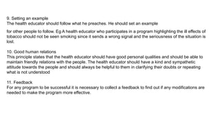 9. Setting an example
The health educator should follow what he preaches. He should set an example
for other people to follow. Eg A health educator who participates in a program highlighting the ill effects of
tobacco should not be seen smoking since it sends a wrong signal and the seriousness of the situation is
lost.
10. Good human relations
This principle states that the health educator should have good personal qualities and should be able to
maintain friendly relations with the people. The health educator should have a kind and sympathetic
attitude towards the people and should always be helpful to them in clarifying their doubts or repeating
what is not understood
11. Feedback
For any program to be successful it is necessary to collect a feedback to find out if any modifications are
needed to make the program more effective.
 