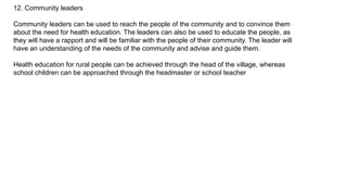 12. Community leaders
Community leaders can be used to reach the people of the community and to convince them
about the need for health education. The leaders can also be used to educate the people, as
they will have a rapport and will be familiar with the people of their community. The leader will
have an understanding of the needs of the community and advise and guide them.
Health education for rural people can be achieved through the head of the village, whereas
school children can be approached through the headmaster or school teacher
 