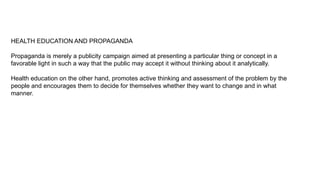 HEALTH EDUCATION AND PROPAGANDA
Propaganda is merely a publicity campaign aimed at presenting a particular thing or concept in a
favorable light in such a way that the public may accept it without thinking about it analytically.
Health education on the other hand, promotes active thinking and assessment of the problem by the
people and encourages them to decide for themselves whether they want to change and in what
manner.
 