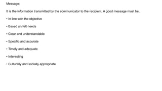 Message:
It is the information transmitted by the communicator to the recipient. A good message must be,
• In line with the objective
• Based on felt needs
• Clear and understandable
• Specific and accurate
• Timely and adequate
• Interesting
• Culturally and socially appropriate
 