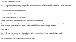 Channels of communication:
It is the media used for communication. The media selected should be capable of making the communication
effective. The media chosen should be
• Efficient in transmitting the message
• Attractive to the audience
• Easily understandable by the people
Able to bring about good response and interaction by the people
The most common channel of communication is interpersonal or face- to-face communication. The
other methods are mass media like TV, radio and folk media like folk songs, dramas.
Feedback:
It is the flow of information from the audience to the sender. It provides an opportunity to modify
the message and render it more acceptable.
Eg: Opinion polls, interviews, questionnaire surveys
 