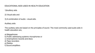 EDUCATIONAL AIDS USED IN HEALTH EDUCATION
1)Auditory aids
2) Visual aids and
3) A combination of audio - visual aids.
Auditary aids:
The auditary aids are based on the principles of sound. The most commonly used audio aids in
health education are,
a) Megaphones
b) Public addressing systems microphones or
c) Gramophone records and discs
d) Tape recorders
e) Radios
f) Sound amplifiers
 