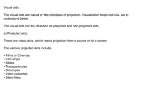 Visual aids:
The visual aids are based on the principles of projection. Visualization helps individu- als to
understand better.
The visual aids can be classified as projected and non-projected aids,
a) Projected aids:
These are visual aids, which needs projection from a source on to a screen.
The various projected aids include,
• Films or Cinemas
• Film strips
• Slides
• Transparencies
• Bioscopes
• Video cassettes
• Silent films
 