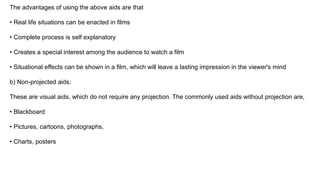 The advantages of using the above aids are that
• Real life situations can be enacted in films
• Complete process is self explanatory
• Creates a special interest among the audience to watch a film
• Situational effects can be shown in a film, which will leave a lasting impression in the viewer's mind
b) Non-projected aids:
These are visual aids, which do not require any projection. The commonly used aids without projection are,
• Blackboard
• Pictures, cartoons, photographs,
• Charts, posters
 