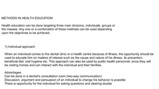 METHODS IN HEALTH EDUCATION
Health education can be done targeting three main divisions, individuals, groups or
the masses. Any one or a combination of these methods can be used depending
upon the objectives to be achieved.
1) Individual approach
When an individual comes to the dental clinic or a health centre because of illness, the opportunity should be
used to educate him on matters of interest such as the cause and nature of his illness, its prevention,
beneficial diet, oral hygiene etc. This approach can also be used by public health personnel, since they will
be visiting homes and can interact with the individual and their families.
Advantages:
Can be done in a dentist's consultation room (two-way communication)
Discussion, argument and persuasion of an individual to change his behavior is possible
There is opportunity for the individual for asking questions and clearing doubts
 