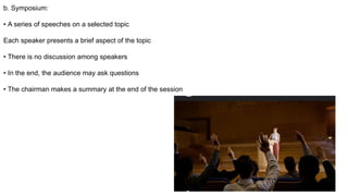 b. Symposium:
• A series of speeches on a selected topic
Each speaker presents a brief aspect of the topic
• There is no discussion among speakers
• In the end, the audience may ask questions
• The chairman makes a summary at the end of the session
 