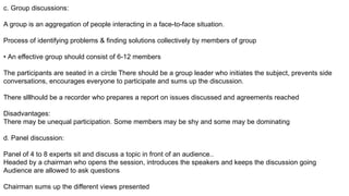 c. Group discussions:
A group is an aggregation of people interacting in a face-to-face situation.
Process of identifying problems & finding solutions collectively by members of group
• An effective group should consist of 6-12 members
The participants are seated in a circle There should be a group leader who initiates the subject, prevents side
conversations, encourages everyone to participate and sums up the discussion.
There slllhould be a recorder who prepares a report on issues discussed and agreements reached
Disadvantages:
There may be unequal participation. Some members may be shy and some may be dominating
d. Panel discussion:
Panel of 4 to 8 experts sit and discuss a topic in front of an audience..
Headed by a chairman who opens the session, introduces the speakers and keeps the discussion going
Audience are allowed to ask questions
Chairman sums up the different views presented
 