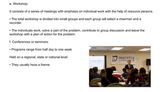 e. Workshop:
It consists of a series of meetings with emphasis on individual work with the help of resource persons.
• The total workshop is divided into small groups and each group will select a chairman and a
recorder.
• The individuals work, solve a part of the problem, contribute to group discussion and leave the
workshop with a plan of action for the problem.
f. Conferences or seminars:
• Programs range from half day to one week
Held on a regional, state or national level
• They usually have a theme
 