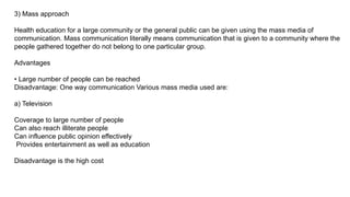 3) Mass approach
Health education for a large community or the general public can be given using the mass media of
communication. Mass communication literally means communication that is given to a community where the
people gathered together do not belong to one particular group.
Advantages
• Large number of people can be reached
Disadvantage: One way communication Various mass media used are:
a) Television
Coverage to large number of people
Can also reach illiterate people
Can influence public opinion effectively
Provides entertainment as well as education
Disadvantage is the high cost
 