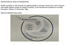 DEFINITION OF HEALTH PROMOTION
Health promotion is "the process of enabling people to increase control over, and to improve
their health Ottawa Charter for Health Promotion, First International Conference on Health
Promotion, Ottawa, 21 November 1986.
HEALTH PROMOTION LOGO
 