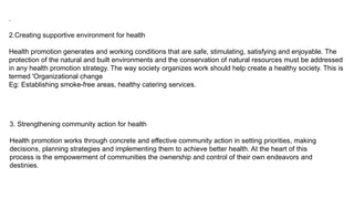 .
2.Creating supportive environment for health
Health promotion generates and working conditions that are safe, stimulating, satisfying and enjoyable. The
protection of the natural and built environments and the conservation of natural resources must be addressed
in any health promotion strategy. The way society organizes work should help create a healthy society. This is
termed 'Organizational change
Eg: Establishing smoke-free areas, healthy catering services.
3. Strengthening community action for health
Health promotion works through concrete and effective community action in setting priorities, making
decisions, planning strategies and implementing them to achieve better health. At the heart of this
process is the empowerment of communities the ownership and control of their own endeavors and
destinies.
 