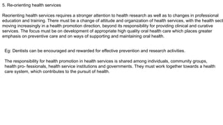 5. Re-orienting health services
Reorienting health services requires a stronger attention to health research as well as to changes in professional
education and training. There must be a change of attitude and organization of health services, with the health sect
moving increasingly in a health promotion direction, beyond its responsibility for providing clinical and curative
services. The focus must be on development of appropriate high quality oral health care which places greater
emphasis on preventive care and on ways of supporting and maintaining oral health.
Eg: Dentists can be encouraged and rewarded for effective prevention and research activities.
The responsibility for health promotion in health services is shared among individuals, community groups,
health pro- fessionals, health service institutions and governments. They must work together towards a health
care system, which contributes to the pursuit of health.
 