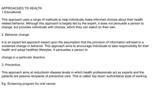 APPROACHES TO HEALTH
1.Educational
This approach uses a range of methods to help individuals make informed choices about their health
related behavior. Although this approach is largely led by the expert, it does not persuade a person to
change, but provides individuals with choices, which they can select on their own.
2. Behavior change
It is an expert led approach based upon the assumption that the provision of information will lead to a
sustained change in behavior. This approach aims to encourage individuals to take responsibility for their
health and adopt healthier lifestyles. It persuades a person to
change in a particular direction.
3. Preventive
This approach aims at reductionin disease levels in which health professionals act as experts and the
patients are passive recipients of preventive care. This is called 'top down' authoritative style of working
Eg: Screening program for oral cancer
 