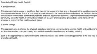 Essentials of Public Health Dentistry
4. Empowerment
This approach helps people in identifying their own concerns and priorities, and in developing the confidence and sk
to address these issues. This is a 'bottom-up approach in which the health professional acts as the facilitator He he
individuals or communities identify their problems and seek appropriate solutions. Empowerment helps to strengthe
community action for health. Community development is a way of empowering groups to become more actively
engaged in improving their health and well being
5. Social change
This approach aims to change the physical, social and economic environments to promote health and well-being To
achieve this requires changes in policy and political support through lobbying and policy planning
Each of the approaches has certain strengths and weaknesses, so a combi nation of approaches is the best way to
promote oral health.
 