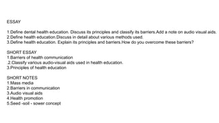 ESSAY
1.Define dental health education. Discuss its principles and classify its barriers.Add a note on audio visual aids.
2.Define health education.Discuss in detail about various methods used.
3.Define health education. Explain its principles and barriers.How do you overcome these barriers?
SHORT ESSAY
1.Barriers of health communication
.2.Classify various audio-visual aids used in health education.
3.Principles of health education
SHORT NOTES
1.Mass media
2.Barriers in communication
3.Audio visual aids
4.Health promotion
5.Seed -soil - sower concept
 