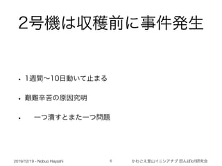 2019/12/19 - Nobuo Hayashi かわごえ里山イニシアチブ 田んぼIoT研究会
2号機は収穫前に事件発生
• 1週間∼10日動いて止まる
• 艱難辛苦の原因究明
• 一つ潰すとまた一つ問題
!6
 