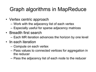 Graph algorithms in MapReduce
•    Vertex centric approach
    –   Work with the adjacency list of each vertex
    –   Especially useful for sparse adjacency matrices
•    Breadth first search
    –   Each MR iteration advances the horizon by one
        level
•    In each iteration
    1. Compute on each vertex
    2. Pass values to connected vertices for aggregation
       in the reducer
    3. Pass the adjacency list of each node to the reducer
 