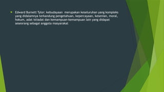  Edward Burnett Tylor: kebudayaan merupakan keseluruhan yang kompleks
yang didalamnya terkandung pengetahuan, kepercayaan, kesenian, moral,
hokum, adat istiadat dan kemampuan-kemampuan lain yang didapat
seseorang sebagai anggota masyarakat
 