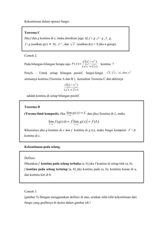 Kekontinuan dalam operasi fungsi.
Teorema C
Jika f dan g kontinu di c, maka demikian juga kf, f + g , f – g , f . g,
f / g (asalkan g(c) ≠ 0), n
f , dan n f (asalkan f(c) > 0 jika n genap).
Contoh 2.
Pada bilangan-bilangan berapa saja
)(
)3(
)( 3
2
xx
xx
xF
+
−
= kontinu ?
Penyls : Untuk setiap bilangan positif, fungsi-fungsi 23
,,,3 xdanxx
semuanya kontinu (Teorema A dan B ), kemudian Teorema C dan akhirnya
)(
)3(
3
2
xx
xx
+
−
adalah kontinu di setiap bilangan positif.
Teorema D
(Torema limit komposit). Jika Lxg
cx
=
→
)(lim dan jika f kontinu di L, maka
( ) )()(lim))((lim Lfxgfxgf
cxcx
==
→→
Khususnya jika g kontinu di c dan f kontinu di g (c), maka fungsi komposit gf 
kontinu di c.
Kekontinuan pada selang.
Definisi
Dikatakan f kontinu pada selang terbuka (a, b) jika f kontinu di setiap titik (a, b).
f kontinu pada selang tertutup [a, b] jika kontinu pada (a, b), komtinu kanan di a,
dan kontinu kiri di b.
Contoh 3.
(gambar 5) Dengan menggunakan definisi di atas, uraikan sifat-sifat kekontinuan dari
fungsi yang grafiknya di sketsa dalam gambar tsb !
 
