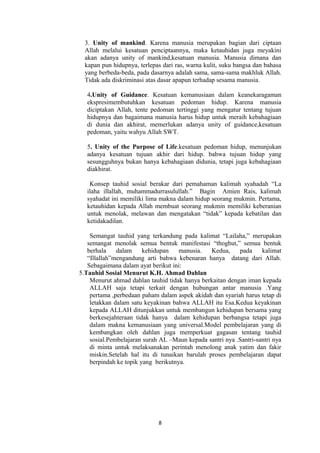 3. Unity of mankind. Karena manusia merupakan bagian dari ciptaan
Allah melalui kesatuan penciptaannya, maka ketauhidan juga meyakini
akan adanya unity of mankind,kesatuan manusia. Manusia dimana dan
kapan pun hidupnya, terlepas dari ras, warna kulit, suku bangsa dan bahasa
yang berbeda-beda, pada dasarnya adalah sama, sama-sama makhluk Allah.
Tidak ada diskriminasi atas dasar apapun terhadap sesama manusia.
4.Unity of Guidance. Kesatuan kemanusiaan dalam keanekaragaman
ekspresimembutuhkan kesatuan pedoman hidup. Karena manusia
diciptakan Allah, tente pedoman tertinggi yang mengatur tentang tujuan
hidupnya dan bagaimana manusia harus hidup untuk meraih kebahagiaan
di dunia dan akhirat, memerlukan adanya unity of guidance,kesatuan
pedoman, yaitu wahyu Allah SWT.
5. Unity of the Purpose of Life.kesatuan pedoman hidup, menunjukan
adanya kesatuan tujuan akhir dari hidup. bahwa tujuan hidup yang
sesungguhnya bukan hanya kebahagiaan didunia, tetapi juga kebahagiaan
diakhirat.
Konsep tauhid sosial berakar dari pemahaman kalimah syahadah “La
ilaha illallah, muhammadurrasulullah.” Bagin Amien Rais, kalimah
syahadat ini memiliki lima makna dalam hidup seorang mukmin. Pertama,
ketauhidan kepada Allah membuat seorang mukmin memiliki keberanian
untuk menolak, melawan dan mengatakan “tidak” kepada kebatilan dan
ketidakadilan.
Semangat tauhid yang terkandung pada kalimat “Lailaha,” merupakan
semangat menolak semua bentuk manifestasi “thoghut,” semua bentuk
berhala
dalam
kehidupan
manusia.
Kedua,
pada
kalimat
“Illallah”mengandung arti bahwa kebenaran hanya datang dari Allah.
Sebagaimana dalam ayat berikut ini:
5.Tauhid Sosial Menurut K.H. Ahmad Dahlan
Menurut ahmad dahlan tauhid tidak hanya berkaitan dengan iman kepada
ALLAH saja tetapi terkait dengan hubungan antar manusia .Yang
pertama ,perbedaan paham dalam aspek akidah dan syariah harus tetap di
letakkan dalam satu keyakinan bahwa ALLAH itu Esa.Kedua keyakinan
kepada ALLAH ditunjukkan untuk membangun kehidupan bersama yang
berkesejahteraan tidak hanya dalam kehidupan berbangsa tetapi juga
dalam makna kemanusiaan yang universal.Model pembelajaran yang di
kembangkan oleh dahlan juga memperkuat gagasan tentang tauhid
sosial.Pembelajaran surah AL –Maun kepada santri nya .Santri-santri nya
di minta untuk melaksanakan perintah menolong anak yatim dan fakir
miskin.Setelah hal itu di tunaikan barulah proses pembelajaran dapat
berpindah ke topik yang berikutnya.

8

 