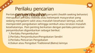 Perilaku pencarian penyembuhan penyakit (health seeking behavior)
merupakan perilaku individu atau kelompok masyarakat yang
sedang mengalami sakit atau masalah kesehatan lainnya, untuk
memperoleh pengobatan sehingga sembuh atau teratasi masalah
kesehatannya. Poin penting berkaitan dengan perilaku pencarian
penyembuhan digambarkan sebagai berikut:
1.Perilaku Penyembuhan
2.Perilaku Penyembuhan/Pengobatan Sendiri
3.Perilaku Pencarian Pengobatan
4.Dukun atau Pengobat Tradisional (Batra) lainnya
Perilaku pencarian
penyembuahan
 