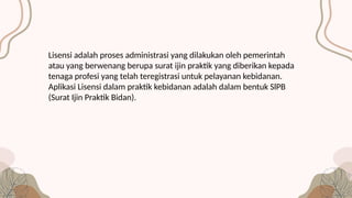 Lisensi adalah proses administrasi yang dilakukan oleh pemerintah
atau yang berwenang berupa surat ijin praktik yang diberikan kepada
tenaga profesi yang telah teregistrasi untuk pelayanan kebidanan.
Aplikasi Lisensi dalam praktik kebidanan adalah dalam bentuk SlPB
(Surat Ijin Praktik Bidan).
 