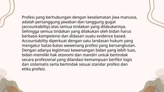 Profesi yang berhubungan dengan keselamatan jiwa manusia,
adalah pertanggung jawaban dan tanggung gugat
(accountability) atas semua tindakan yang dilakukannya.
Sehingga semua tindakan yang dilakukan oleh bidan harus
berbasis kompetensi dan didasari suatu evidence based.
Accountability diperkuat dengan satu landasan hukum yang
mengatur batas-batas wewenang profesi yang bersangkutan.
Dengan adanya legitimasi kewenangan bidan yang lebih luas,
bidan memiliki hak otonomi dan mandiri untuk bertindak
secara profesional yang dilandasi kemampuan berfikir logis
dan sistematis serta bertindak sesuai standar profesi dan
etika profesi.
 
