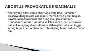  Aborsi yang dilakukan oleh tenaga yang tidak kompeten
biasanya dengan cara-car seperti memijit-mijit perut bagian
bawah, memasukkan benda asing atau jenis tumbuh-
tumbuhan/rumput-rumputan ke leher rahim, dan pemakaian
bahan kimia yang dimasukkan ke dalam jalan lahir sehingga
sering terjadi perdarahan dan infeksi yang berat, bahkan dapat
fatal.
ABORTUS PROVOKATUS KRIMINALIS
 