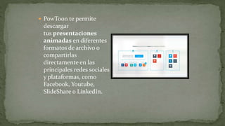  PowToon te permite
descargar
tus presentaciones
animadas en diferentes
formatos de archivo o
compartirlas
directamente en las
principales redes sociales
y plataformas, como
Facebook, Youtube,
SlideShare o LinkedIn.
 