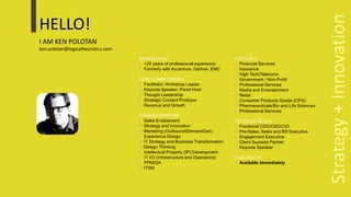 HELLO!
I AM KEN POLOTAN
ken.polotan@logicalheuristics.com
BACKGROUND
 +25 years of professional experience
 Formerly with Accenture, Gartner, EMC
CORE COMPETENCIES
 Facilitator, Workshop Leader
 Keynote Speaker, Panel Host
 Thought Leadership
 Strategic Content Producer
 Revenue and Growth
DOMAIN EXPERTISE
 Sales Enablement
 Strategy and Innovation
 Marketing (Outbound/DemandGen)
 Experience Design
 IT Strategy and Business Transformation
 Design Thinking
 Intellectual Property (IP) Development
 IT I/O (Infrastructure and Operations)
 PPM/QA
 ITSM
VERTICALS
 Financial Services
 Insurance
 High Tech/Telecoms
 Government / Non-Profit
 Professional Services
 Media and Entertainment
 Retail
 Consumer Products Goods (CPG)
 Pharmaceuticals/Bio and Life Sciences
 Professional Services
POTENTIAL ROLES
 Fractional CDO/CSO/CIO
 Pre-Sales, Sales and BD Executive
 Engagement Executive
 Client Success Partner
 Keynote Speaker
AVAILABILITY
 Available Immediately
Strategy+Innovation
 