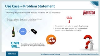 AI & Deep Learning Training www.edureka.co/ai-deep-learning-with-tensorflow
Use Case – Problem Statement
“Predicting the price of wine with the Keras Functional API and TensorFlow”
Building a wide and deep network using Keras (tf.Keras)
to predict the price of wine from its description
Predict the price of a bottle of wine
just from its description and variety?
• This problem is well suited for wide & deep learning
• It involves text input and there isn’t any correlation
between a wine’s description and its price
 