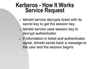 Kerberos - How It Works
Service Request
 telnetd service decrypts ticket with its
secret key to get the session key
 telnetd service uses session key to
decrypt authenticator
 if information in ticket and authenticator
agree, telnetd sends back a message to
the user and the session begins
 