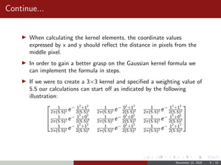 Continue...
When calculating the kernel elements, the coordinate values
expressed by x and y should reﬂect the distance in pixels from the
middle pixel.
In order to gain a better grasp on the Gaussian kernel formula we
can implement the formula in steps.
If we were to create a 3×3 kernel and speciﬁed a weighting value of
5.5 our calculations can start oﬀ as indicated by the following
illustration:



1
2π(5.5)2 e− 12
+12
2(5.5)2
1
2π(5.5)2 e− 02
+12
2(5.5)2
1
2π(5.5)2 e− 12
+12
2(5.5)2
1
2π(5.5)2 e− 12
+02
2(5.5)2
1
2π(5.5)2 e− 02
+02
2(5.5)2
1
2π(5.5)2 e− 12
+02
2(5.5)2
1
2π(5.5)2 e− 12
+12
2(5.5)2
1
2π(5.5)2 e− 02
+12
2(5.5)2
1
2π(5.5)2 e− 12
+12
2(5.5)2



November 22, 2020 9 / 10
 