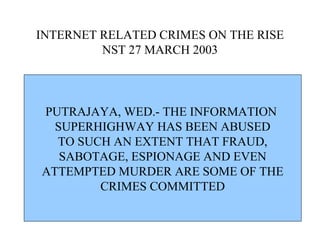 INTERNET RELATED CRIMES ON THE RISE NST 27 MARCH 2003 PUTRAJAYA, WED.- THE INFORMATION  SUPERHIGHWAY HAS BEEN ABUSED TO SUCH AN EXTENT THAT FRAUD, SABOTAGE, ESPIONAGE AND EVEN ATTEMPTED MURDER ARE SOME OF THE  CRIMES COMMITTED 