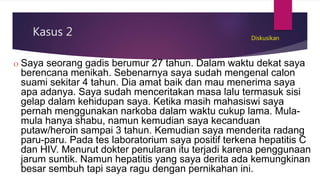 Kasus 2
O Saya seorang gadis berumur 27 tahun. Dalam waktu dekat saya
berencana menikah. Sebenarnya saya sudah mengenal calon
suami sekitar 4 tahun. Dia amat baik dan mau menerima saya
apa adanya. Saya sudah menceritakan masa lalu termasuk sisi
gelap dalam kehidupan saya. Ketika masih mahasiswi saya
pernah menggunakan narkoba dalam waktu cukup lama. Mula-
mula hanya shabu, namun kemudian saya kecanduan
putaw/heroin sampai 3 tahun. Kemudian saya menderita radang
paru-paru. Pada tes laboratorium saya positif terkena hepatitis C
dan HIV. Menurut dokter penularan itu terjadi karena penggunaan
jarum suntik. Namun hepatitis yang saya derita ada kemungkinan
besar sembuh tapi saya ragu dengan pernikahan ini.
Diskusikan
 