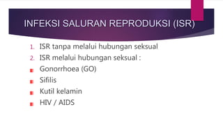 INFEKSI SALURAN REPRODUKSI (ISR)
1. ISR tanpa melalui hubungan seksual
2. ISR melalui hubungan seksual :
Gonorrhoea (GO)
Sifilis
Kutil kelamin
HIV / AIDS
 