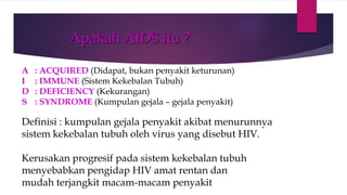 Apakah AIDS itu ?
A : ACQUIRED (Didapat, bukan penyakit keturunan)
I : IMMUNE (Sistem Kekebalan Tubuh)
D : DEFICIENCY (Kekurangan)
S : SYNDROME (Kumpulan gejala – gejala penyakit)
Definisi : kumpulan gejala penyakit akibat menurunnya
sistem kekebalan tubuh oleh virus yang disebut HIV.
Kerusakan progresif pada sistem kekebalan tubuh
menyebabkan pengidap HIV amat rentan dan
mudah terjangkit macam-macam penyakit
 