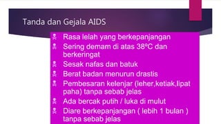 Tanda dan Gejala AIDS
 Rasa lelah yang berkepanjangan
 Sering demam di atas 38ºC dan
berkeringat
 Sesak nafas dan batuk
 Berat badan menurun drastis
 Pembesaran kelenjar (leher,ketiak,lipat
paha) tanpa sebab jelas
 Ada bercak putih / luka di mulut
 Diare berkepanjangan ( lebih 1 bulan )
tanpa sebab jelas
 