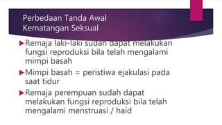 Perbedaan Tanda Awal
Kematangan Seksual
Remaja laki-laki sudah dapat melakukan
fungsi reproduksi bila telah mengalami
mimpi basah
Mimpi basah = peristiwa ejakulasi pada
saat tidur
Remaja perempuan sudah dapat
melakukan fungsi reproduksi bila telah
mengalami menstruasi / haid
 