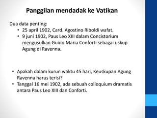 Panggilan mendadak ke Vatikan
Dua data penting:
• 25 april 1902, Card. Agostino Riboldi wafat.
• 9 juni 1902, Paus Leo XIII dalam Concistorium
mengusulkan Guido Maria Conforti sebagai uskup
Agung di Ravenna.
• Apakah dalam kurun waktu 45 hari, Keuskupan Agung
Ravenna harus terisi?
• Tanggal 16 mei 1902, ada sebuah colloquium dramatis
antara Paus Leo XIII dan Conforti.
 