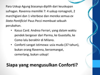 Para Uskup Agung biasanya dipilih dari keuskupan
sufragan. Ravenna memiliki 7: 4 uskup romagnoli, 2
marchigiani dan 1 viterbese dan mereka semua ex
Stato Pontificio! Paus Pecci membuat sebuah
perubahan.
• Kasus Card. Andrea Ferrari, yang dalam waktu
pendek bergeser dari Parma, ke Guastalla, ke
Como lalu berakhir di Milano.
• Conforti sangat istimewa: usia muda (37 tahun),
bukan orang Ravenna, bersemangat,
cemerlang, bukan uskup!
Siapa yang mengusulkan Conforti?
 
