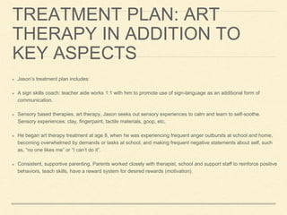 TREATMENT PLAN: ART
THERAPY IN ADDITION TO
KEY ASPECTS
Jason’s treatment plan includes:
A sign skills coach: teacher aide works 1:1 with him to promote use of sign-language as an additional form of
communication.
Sensory based therapies, art therapy, Jason seeks out sensory experiences to calm and learn to self-soothe.
Sensory experiences: clay, fingerpaint, tactile materials, goop, etc.
He began art therapy treatment at age 8, when he was experiencing frequent anger outbursts at school and home,
becoming overwhelmed by demands or tasks at school, and making frequent negative statements about self, such
as, “no one likes me” or “I can’t do it”.
Consistent, supportive parenting. Parents worked closely with therapist, school and support staff to reinforce positive
behaviors, teach skills, have a reward system for desired rewards (motivation).
 