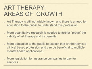 ART THERAPY:
AREAS OF GROWTH
Art Therapy is still not widely known and there is a need for
education to the public to understand this profession.
More quantitative research is needed to further “prove” the
validity of art therapy and its benefits.
More education to the public to explain that art therapy is a
clinical based profession and can be beneficial to multiple
mental health applications.
More legislation for insurance companies to pay for
services.
 