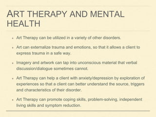 ART THERAPY AND MENTAL
HEALTH
Art Therapy can be utilized in a variety of other disorders.
Art can externalize trauma and emotions, so that it allows a client to
express trauma in a safe way.
Imagery and artwork can tap into unconscious material that verbal
discussion/dialogue sometimes cannot.
Art Therapy can help a client with anxiety/depression by exploration of
experiences so that a client can better understand the source, triggers
and characteristics of their disorder.
Art Therapy can promote coping skills, problem-solving, independent
living skills and symptom reduction.
 