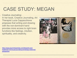 CASE STUDY: MEGAN
Creative Journaling:
In her book, Creative Journaling, Art
Therapist Lucia Cappacchione
proposes that writing and drawing
with the non-dominant hand
provides more access to right brain
functions like feelings, intuition,
spirituality, and creativity.
https://www.psychologytoday.com/blog/arts-and-
health/201310/visual-journaling-art-therapy-historical-
perspective
 