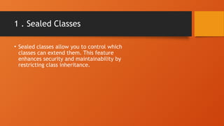1 . Sealed Classes
• Sealed classes allow you to control which
classes can extend them. This feature
enhances security and maintainability by
restricting class inheritance.
 