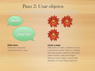 Paso 2: Usar objetos
Personalizar su presentación con texto e imágenes.
Copiar y pegar
Seleccione un objeto, púlselo de nuevo
y seleccione Copiar. Pulse en cualquier
sitio para anular la selección del objeto,
pulse el fondo y seleccione Pegar.
Mueva el nuevo objeto; cuando está
alineado con otros objetos aparecen
Editar texto
Pulse dos veces para
seleccionar texto. Luego
¡Hola!
¿Qué tal?
 